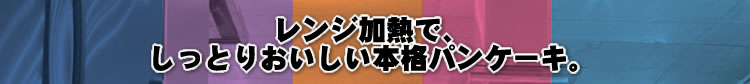 レンジ加熱で、しっとりおいしい本格パンケーキ。
