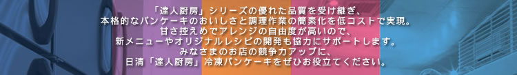 
					「達人厨房」シリーズの優れた品質を受け継ぎ、本格的なパンケーキのおいしさと調理作業の簡素化を低コストで実現。
					甘さ控えめでアレンジの自由度が高いので、
					新メニューやオリジナルレシピの開発も協力にサポートします。
					みなさまのお店の競争力アップに、
					日清「達人厨房」冷凍パンケーキをぜひお役立てください。